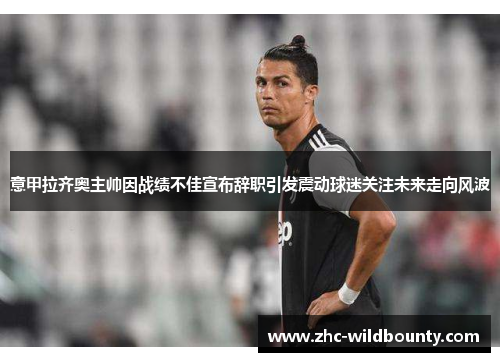 意甲拉齐奥主帅因战绩不佳宣布辞职引发震动球迷关注未来走向风波 意甲拉齐奥主帅因战绩不佳宣布辞职引发震动球迷关注未来走向风波